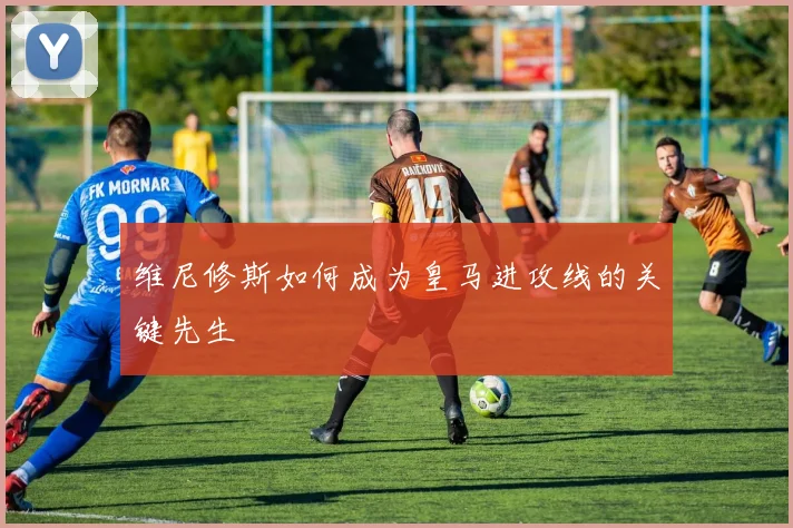 维尼修斯如何成为皇马进攻线的关键先生