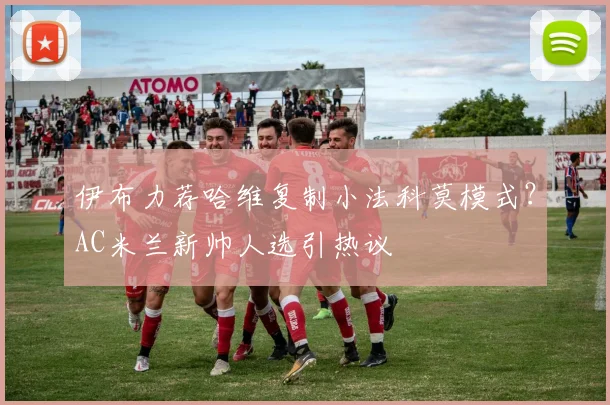 伊布力荐哈维复制小法科莫模式？AC米兰新帅人选引热议