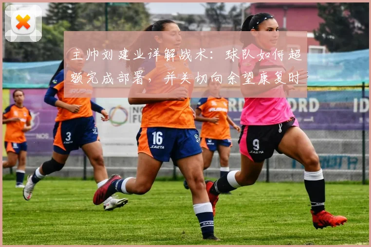 主帅刘建业详解战术：球队如何超额完成部署，并关切向余望康复时间表