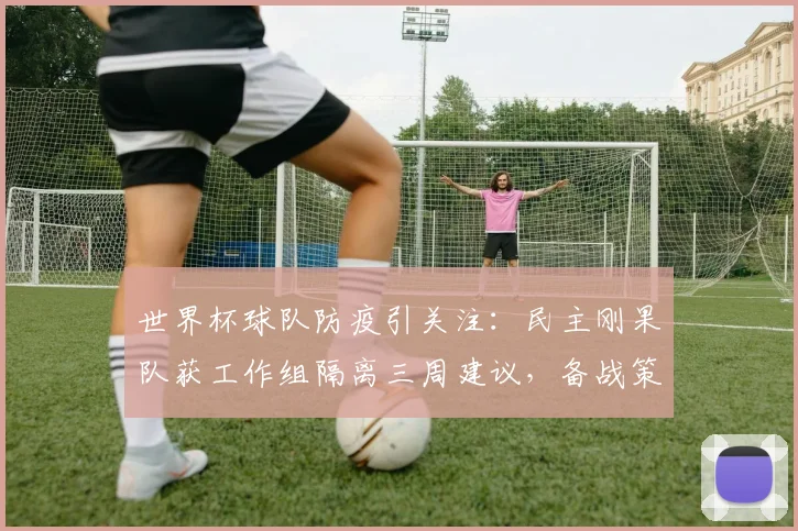 世界杯球队防疫引关注：民主刚果队获工作组隔离三周建议，备战策略深度解析