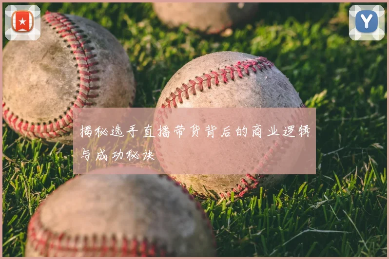揭秘选手直播带货背后的商业逻辑与成功秘诀