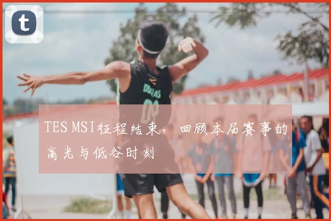 TES MSI征程结束，回顾本届赛事的高光与低谷时刻