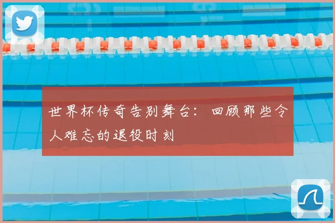 世界杯传奇告别舞台:回顾那些令人难忘的退役时刻
