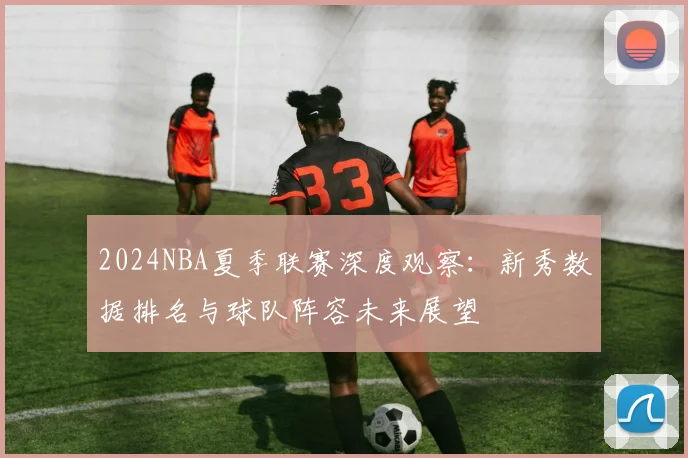2024NBA夏季联赛深度观察：新秀数据排名与球队阵容未来展望