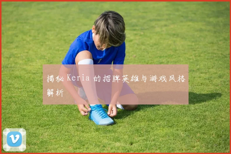 揭秘 Keria 的招牌英雄与游戏风格解析