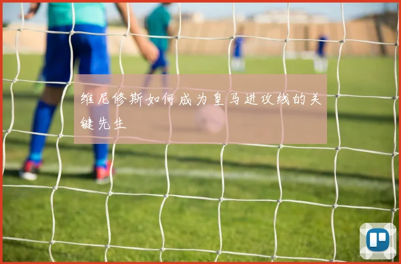 维尼修斯如何成为皇马进攻线的关键先生