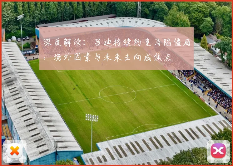 深度解读：吕迪格续约皇马陷僵局，场外因素与未来去向成焦点
