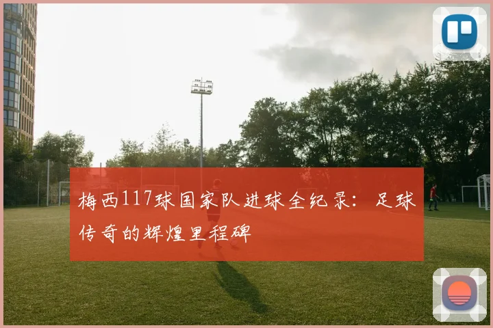 梅西117球国家队进球全纪录:足球传奇的辉煌里程碑