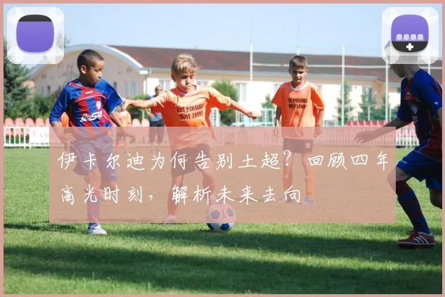 伊卡尔迪为何告别土超？回顾四年高光时刻，解析未来去向