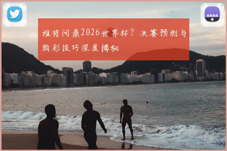 谁将问鼎2026世界杯？决赛预测与购彩技巧深度揭秘