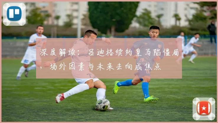 深度解读：吕迪格续约皇马陷僵局，场外因素与未来去向成焦点