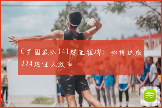 C罗国家队141球里程碑：如何达成224场惊人效率