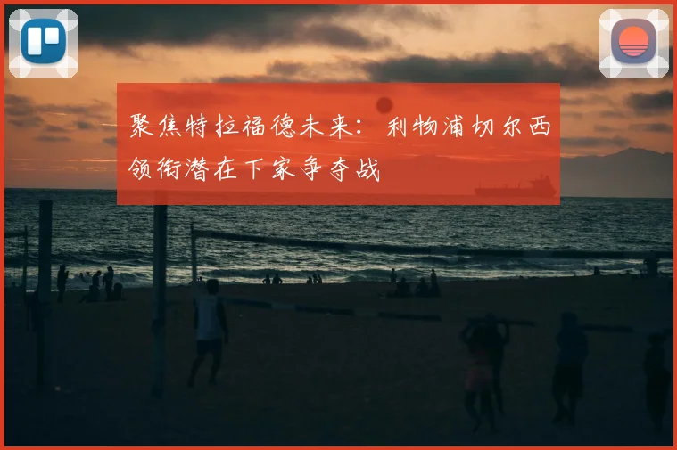 聚焦特拉福德未来：利物浦切尔西领衔潜在下家争夺战