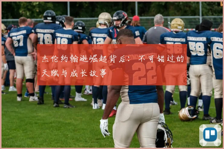 杰伦约翰逊崛起背后：不可错过的天赋与成长故事