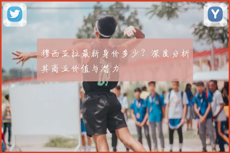 穆西亚拉最新身价多少？深度分析其商业价值与潜力