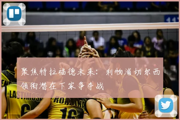 聚焦特拉福德未来：利物浦切尔西领衔潜在下家争夺战