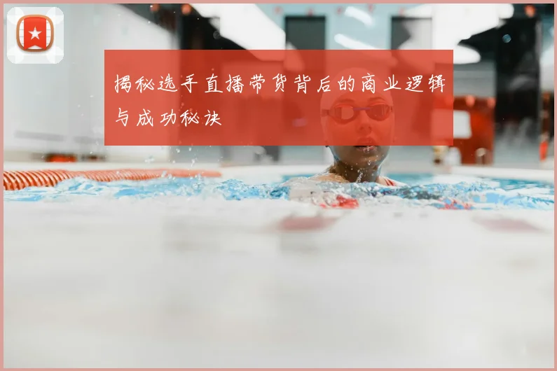 揭秘选手直播带货背后的商业逻辑与成功秘诀