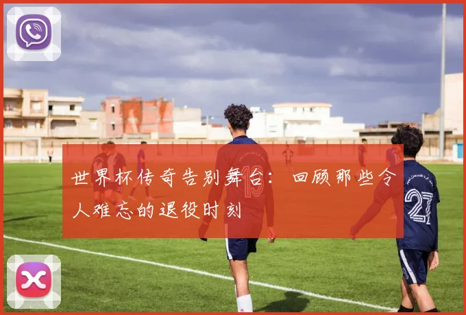 世界杯传奇告别舞台：回顾那些令人难忘的退役时刻