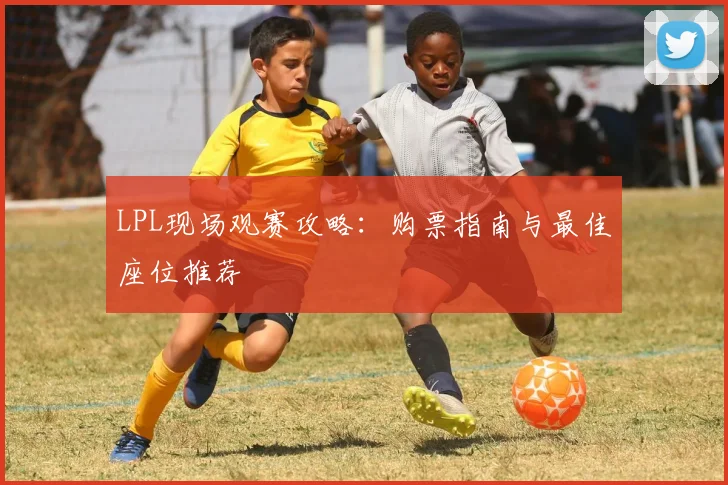 LPL现场观赛攻略:购票指南与最佳座位推荐
